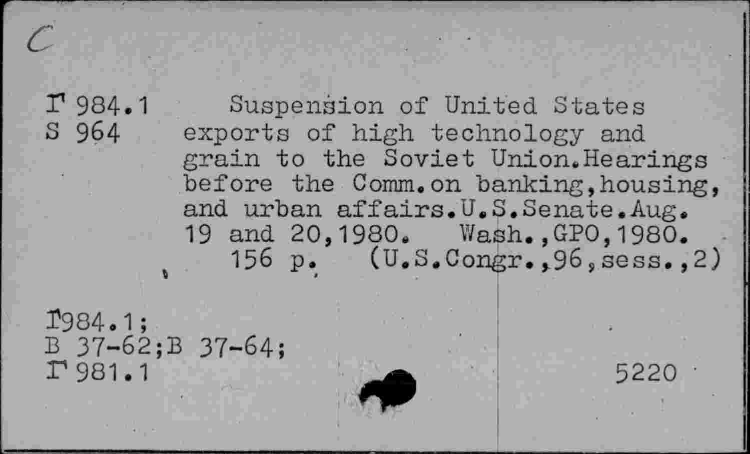 ﻿r 984.1
S 964

Suspension of United States exports of high technology and grain to the Soviet Union.Hearings before the Comm.on banking,housing, and urban affairs.U.S.Senate.Aug. 19 and 20,1980. Wash.,GPO,1980.
156 p. (U.S.Congr.,96,sess.,2)
1984.1;
B 37-62;B 37-64;
P 981.1
5220